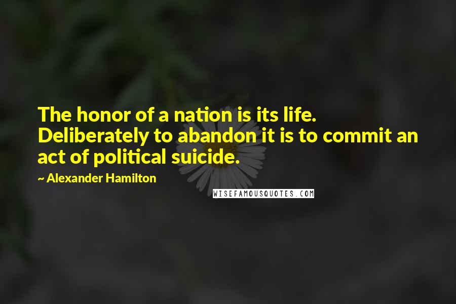 Alexander Hamilton Quotes: The honor of a nation is its life. Deliberately to abandon it is to commit an act of political suicide.