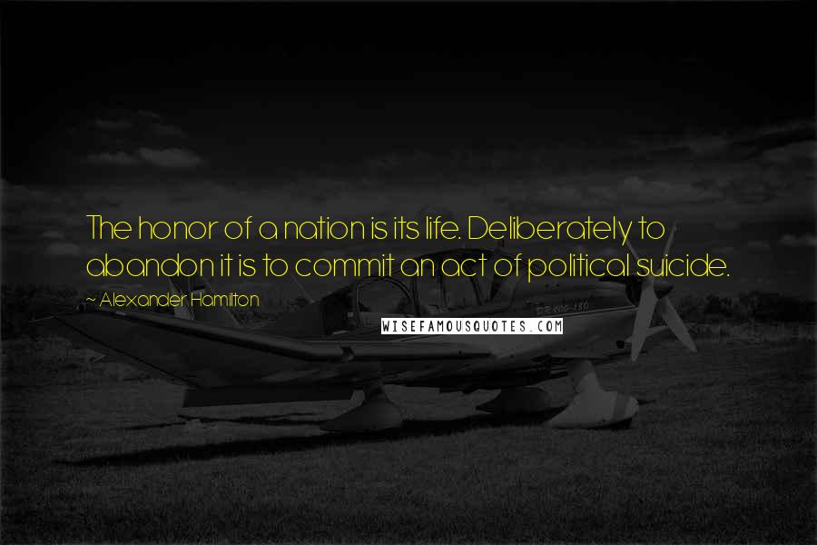 Alexander Hamilton Quotes: The honor of a nation is its life. Deliberately to abandon it is to commit an act of political suicide.
