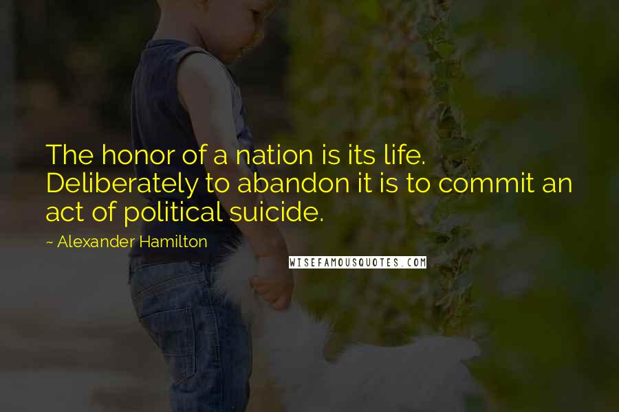 Alexander Hamilton Quotes: The honor of a nation is its life. Deliberately to abandon it is to commit an act of political suicide.