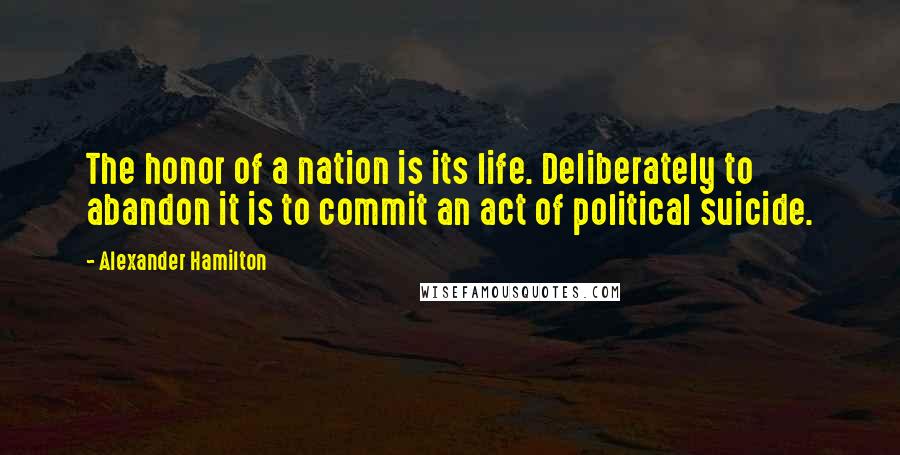 Alexander Hamilton Quotes: The honor of a nation is its life. Deliberately to abandon it is to commit an act of political suicide.