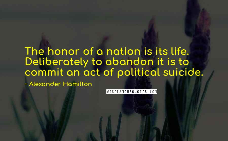 Alexander Hamilton Quotes: The honor of a nation is its life. Deliberately to abandon it is to commit an act of political suicide.