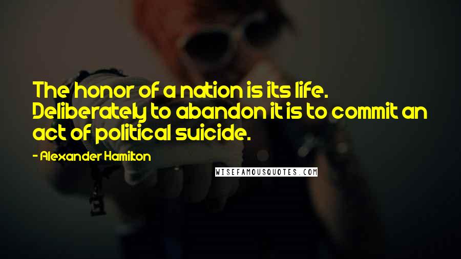 Alexander Hamilton Quotes: The honor of a nation is its life. Deliberately to abandon it is to commit an act of political suicide.