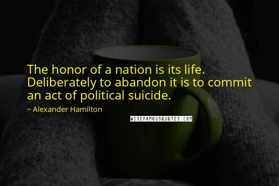 Alexander Hamilton Quotes: The honor of a nation is its life. Deliberately to abandon it is to commit an act of political suicide.