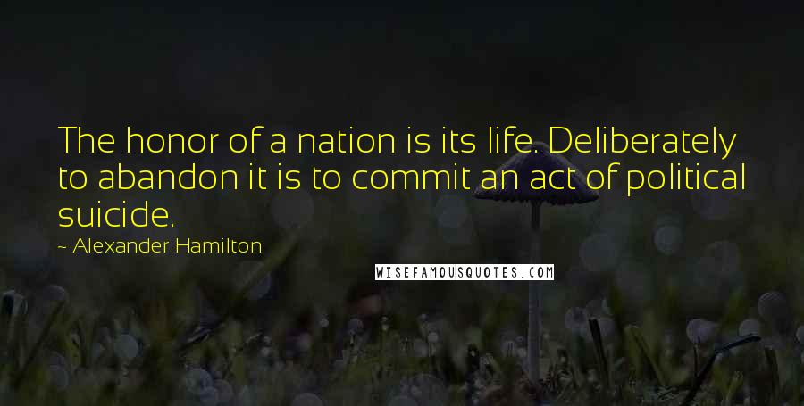 Alexander Hamilton Quotes: The honor of a nation is its life. Deliberately to abandon it is to commit an act of political suicide.