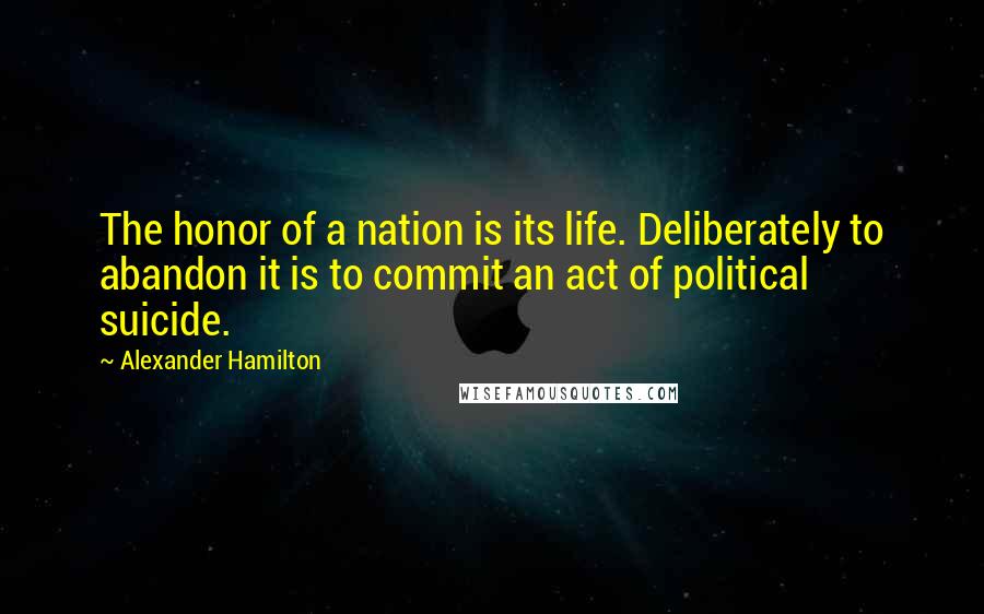 Alexander Hamilton Quotes: The honor of a nation is its life. Deliberately to abandon it is to commit an act of political suicide.