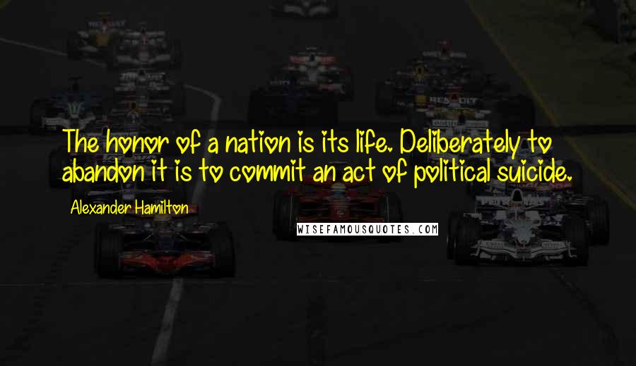 Alexander Hamilton Quotes: The honor of a nation is its life. Deliberately to abandon it is to commit an act of political suicide.
