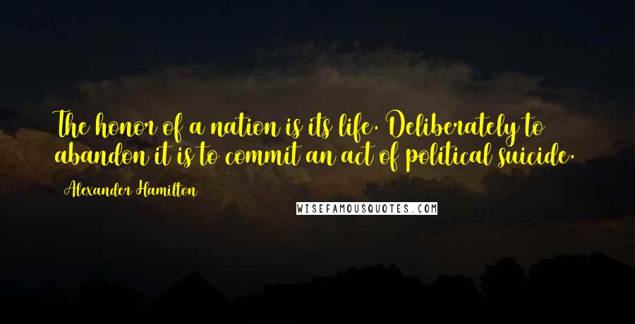 Alexander Hamilton Quotes: The honor of a nation is its life. Deliberately to abandon it is to commit an act of political suicide.