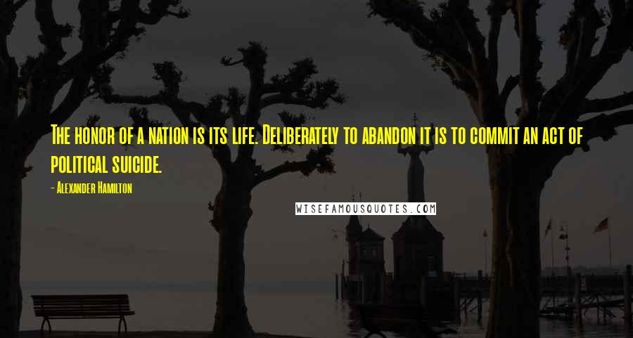 Alexander Hamilton Quotes: The honor of a nation is its life. Deliberately to abandon it is to commit an act of political suicide.