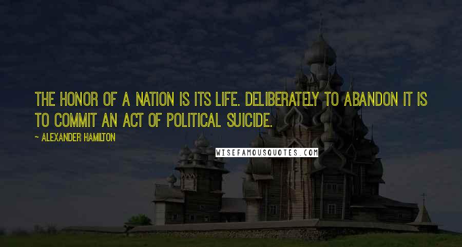 Alexander Hamilton Quotes: The honor of a nation is its life. Deliberately to abandon it is to commit an act of political suicide.