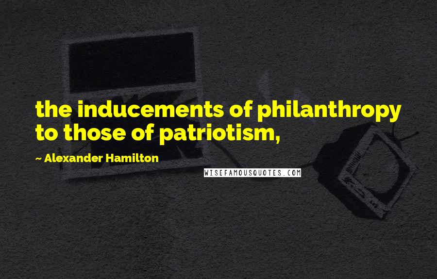 Alexander Hamilton Quotes: the inducements of philanthropy to those of patriotism,