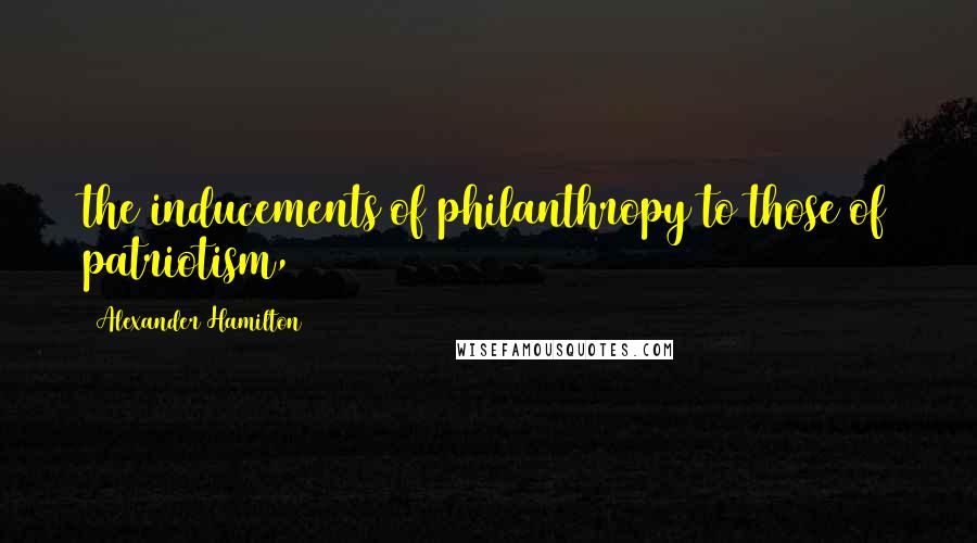 Alexander Hamilton Quotes: the inducements of philanthropy to those of patriotism,