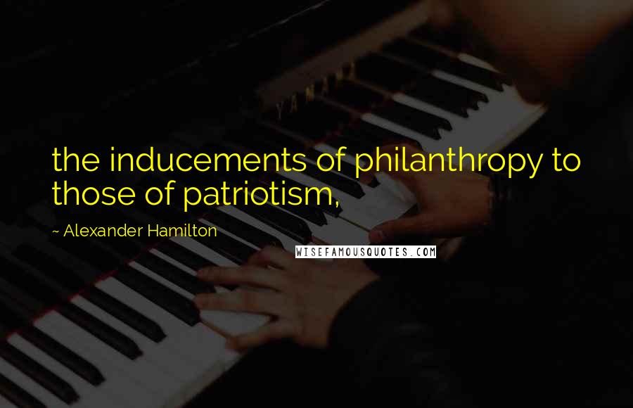 Alexander Hamilton Quotes: the inducements of philanthropy to those of patriotism,