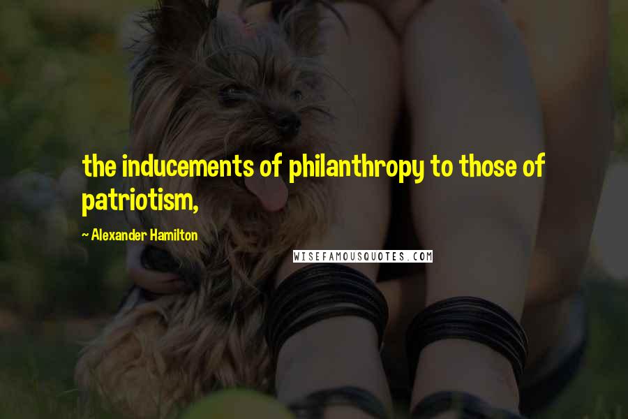 Alexander Hamilton Quotes: the inducements of philanthropy to those of patriotism,