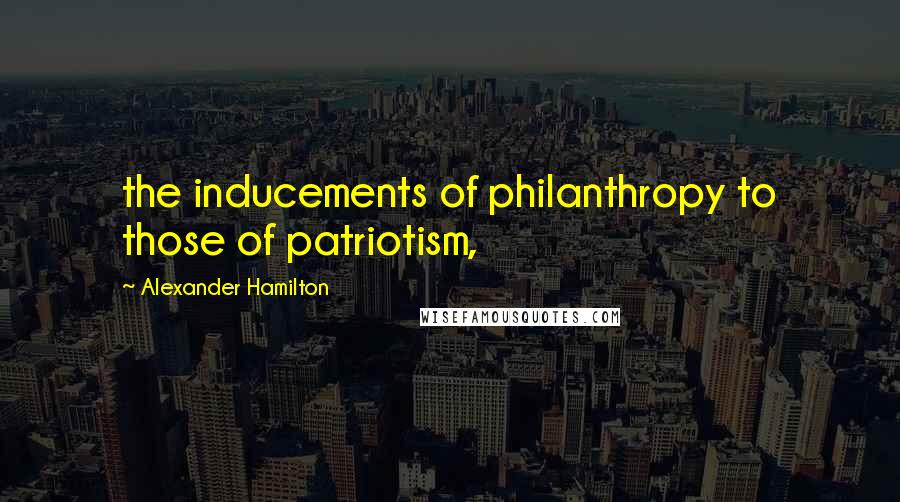 Alexander Hamilton Quotes: the inducements of philanthropy to those of patriotism,