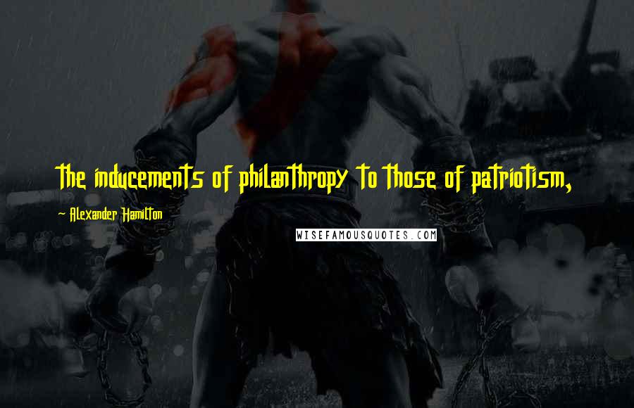 Alexander Hamilton Quotes: the inducements of philanthropy to those of patriotism,