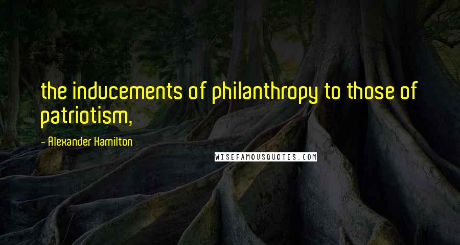 Alexander Hamilton Quotes: the inducements of philanthropy to those of patriotism,