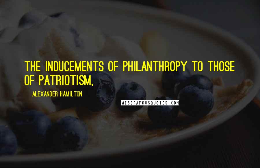 Alexander Hamilton Quotes: the inducements of philanthropy to those of patriotism,