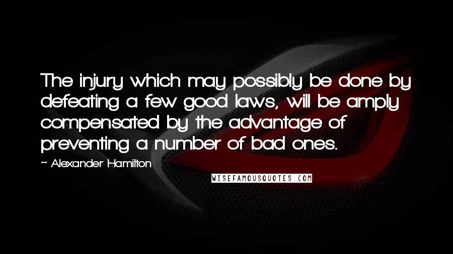 Alexander Hamilton Quotes: The injury which may possibly be done by defeating a few good laws, will be amply compensated by the advantage of preventing a number of bad ones.