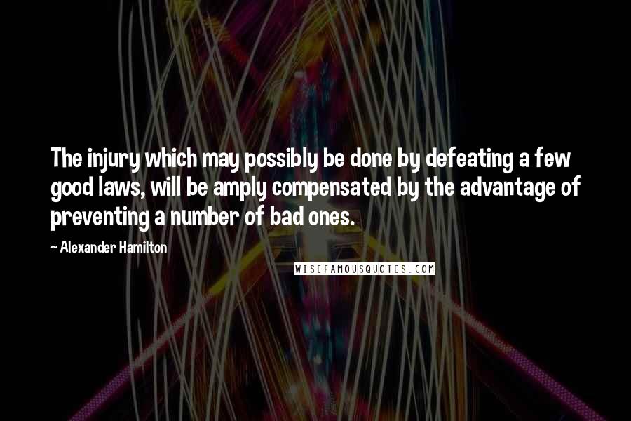 Alexander Hamilton Quotes: The injury which may possibly be done by defeating a few good laws, will be amply compensated by the advantage of preventing a number of bad ones.