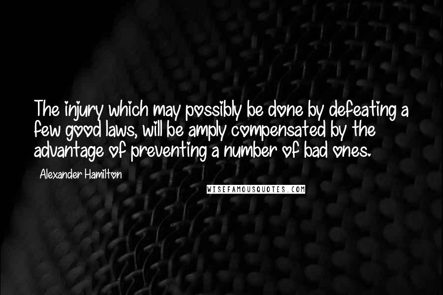 Alexander Hamilton Quotes: The injury which may possibly be done by defeating a few good laws, will be amply compensated by the advantage of preventing a number of bad ones.