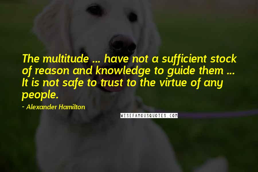 Alexander Hamilton Quotes: The multitude ... have not a sufficient stock of reason and knowledge to guide them ... It is not safe to trust to the virtue of any people.