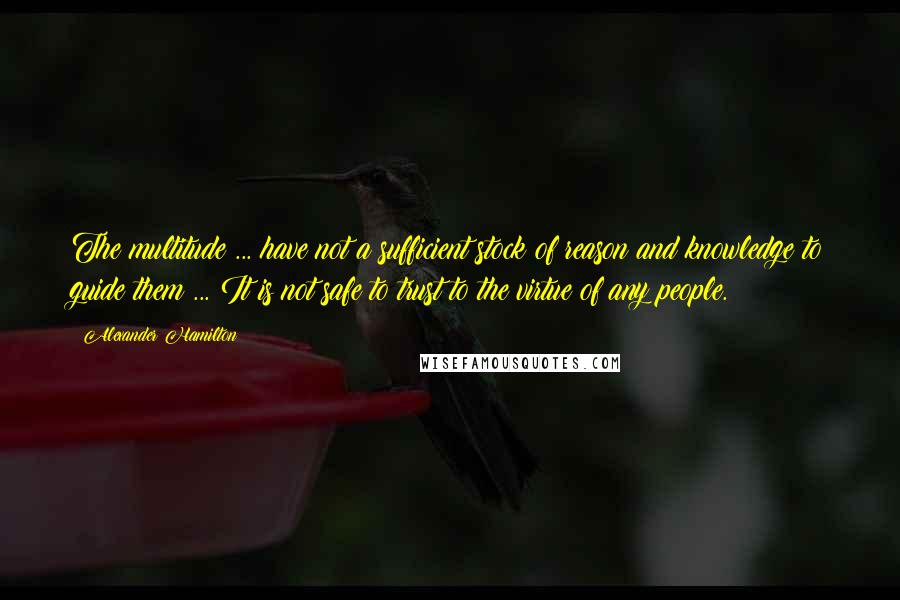 Alexander Hamilton Quotes: The multitude ... have not a sufficient stock of reason and knowledge to guide them ... It is not safe to trust to the virtue of any people.