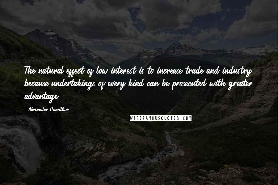 Alexander Hamilton Quotes: The natural effect of low interest is to increase trade and industry; because undertakings of every kind can be prosecuted with greater advantage.