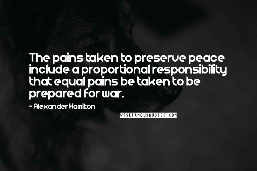 Alexander Hamilton Quotes: The pains taken to preserve peace include a proportional responsibility that equal pains be taken to be prepared for war.