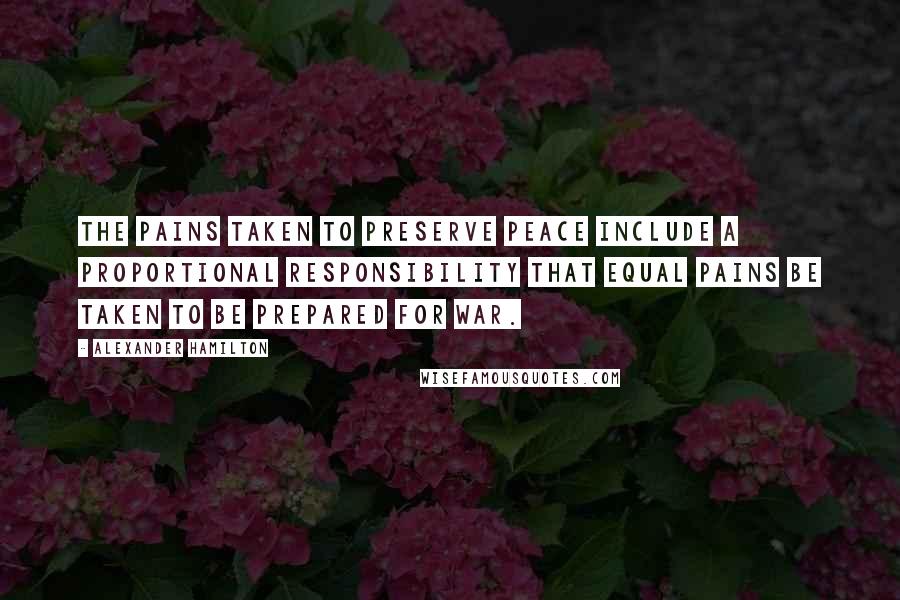 Alexander Hamilton Quotes: The pains taken to preserve peace include a proportional responsibility that equal pains be taken to be prepared for war.