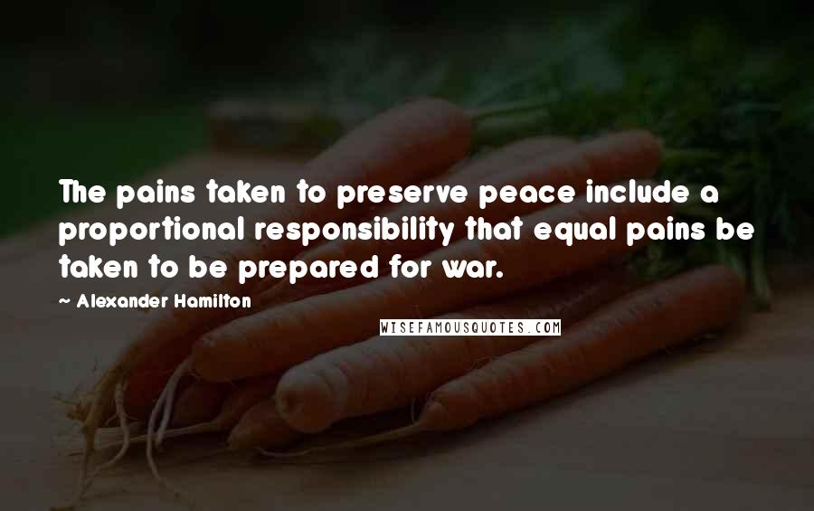 Alexander Hamilton Quotes: The pains taken to preserve peace include a proportional responsibility that equal pains be taken to be prepared for war.