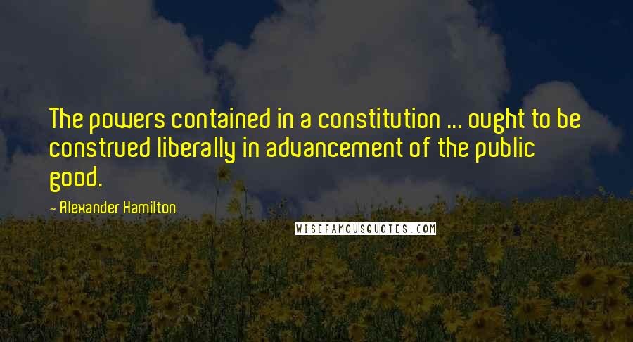 Alexander Hamilton Quotes: The powers contained in a constitution ... ought to be construed liberally in advancement of the public good.