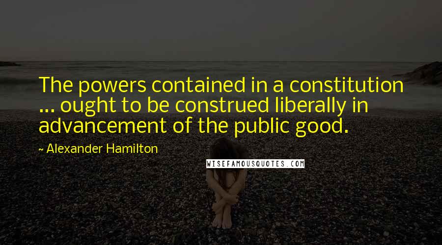 Alexander Hamilton Quotes: The powers contained in a constitution ... ought to be construed liberally in advancement of the public good.