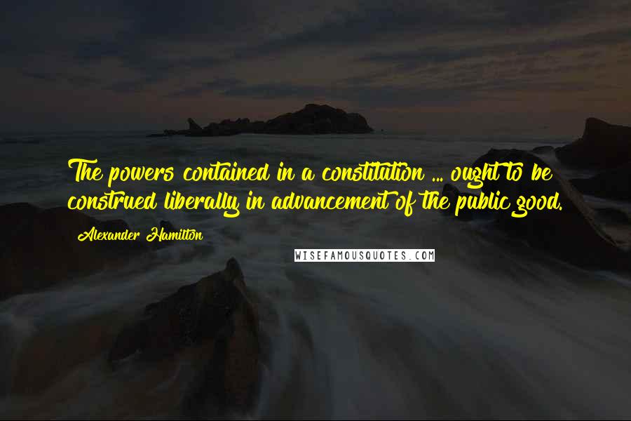 Alexander Hamilton Quotes: The powers contained in a constitution ... ought to be construed liberally in advancement of the public good.