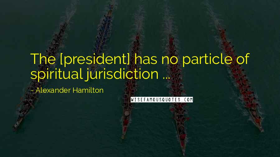 Alexander Hamilton Quotes: The [president] has no particle of spiritual jurisdiction ...