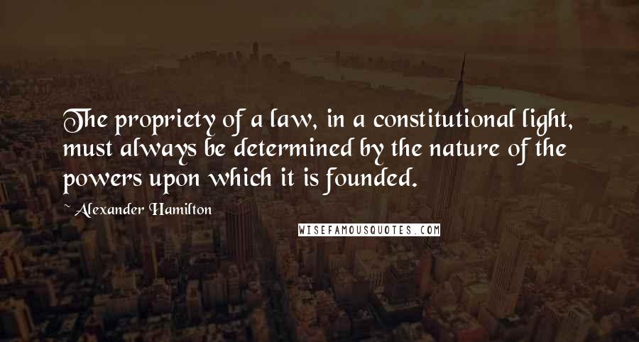 Alexander Hamilton Quotes: The propriety of a law, in a constitutional light, must always be determined by the nature of the powers upon which it is founded.