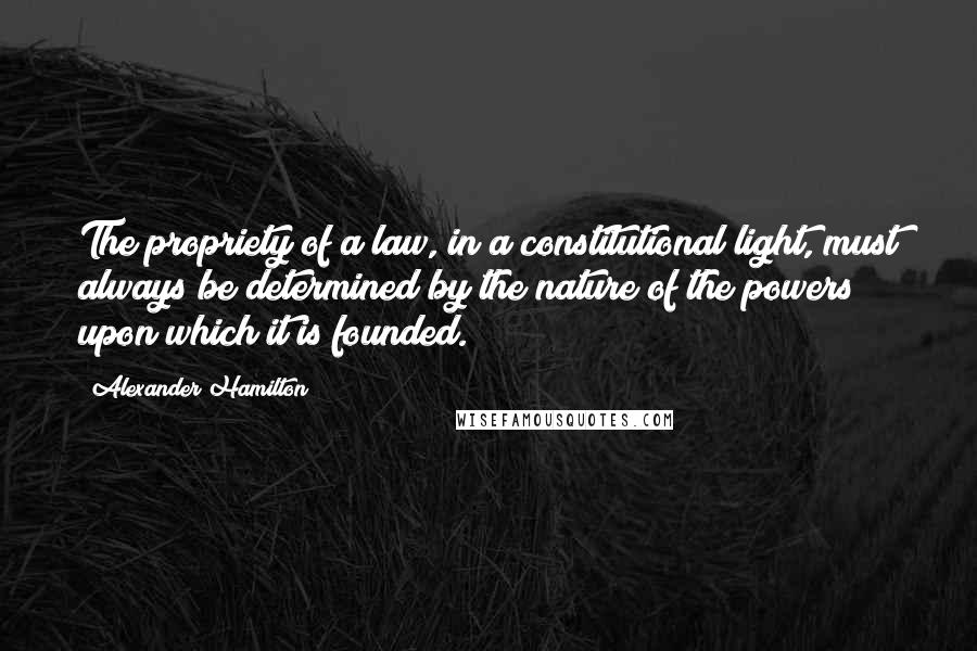 Alexander Hamilton Quotes: The propriety of a law, in a constitutional light, must always be determined by the nature of the powers upon which it is founded.