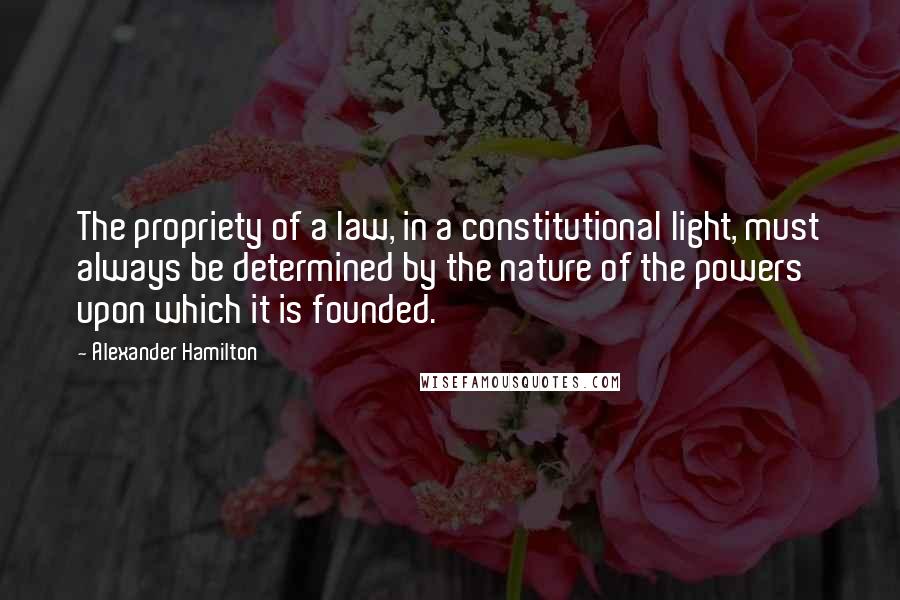 Alexander Hamilton Quotes: The propriety of a law, in a constitutional light, must always be determined by the nature of the powers upon which it is founded.