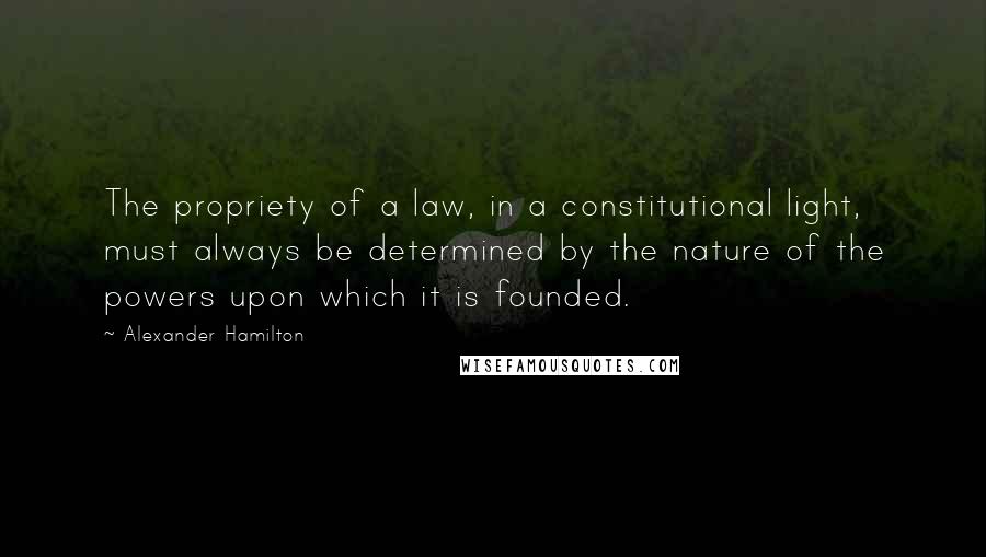 Alexander Hamilton Quotes: The propriety of a law, in a constitutional light, must always be determined by the nature of the powers upon which it is founded.