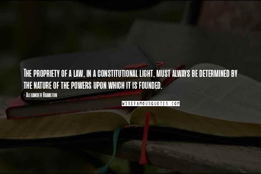 Alexander Hamilton Quotes: The propriety of a law, in a constitutional light, must always be determined by the nature of the powers upon which it is founded.