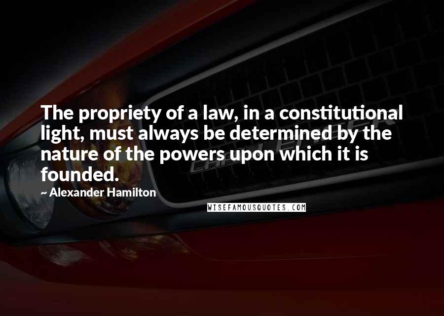 Alexander Hamilton Quotes: The propriety of a law, in a constitutional light, must always be determined by the nature of the powers upon which it is founded.