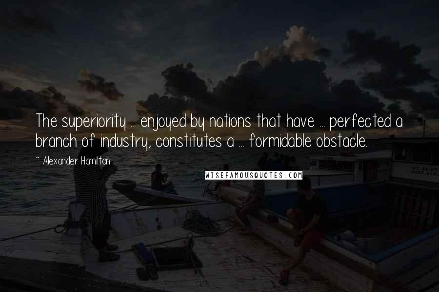 Alexander Hamilton Quotes: The superiority ... enjoyed by nations that have ... perfected a branch of industry, constitutes a ... formidable obstacle.