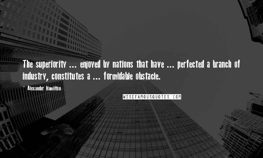Alexander Hamilton Quotes: The superiority ... enjoyed by nations that have ... perfected a branch of industry, constitutes a ... formidable obstacle.