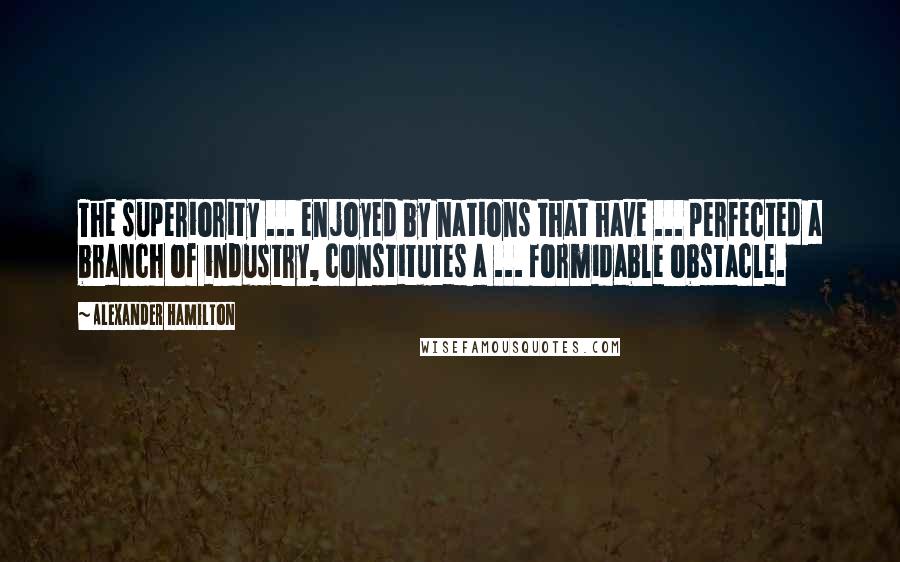 Alexander Hamilton Quotes: The superiority ... enjoyed by nations that have ... perfected a branch of industry, constitutes a ... formidable obstacle.