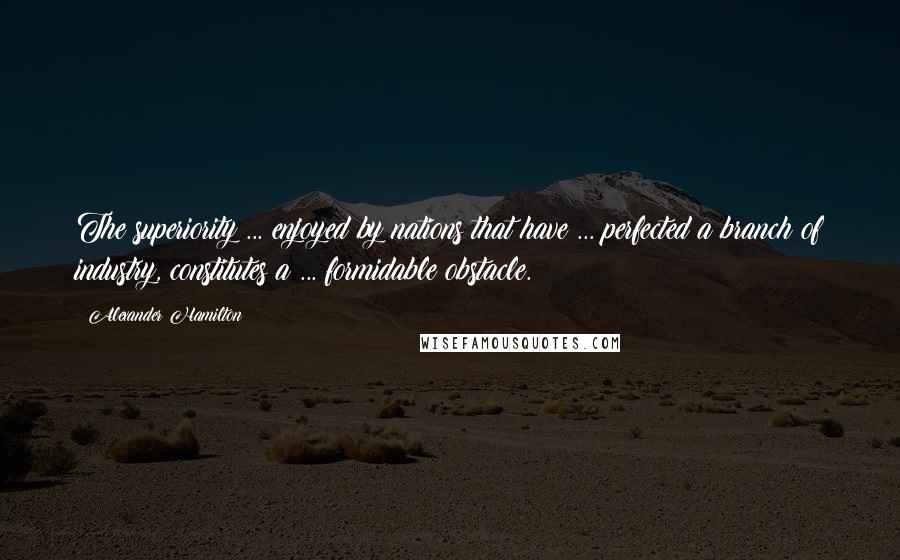 Alexander Hamilton Quotes: The superiority ... enjoyed by nations that have ... perfected a branch of industry, constitutes a ... formidable obstacle.