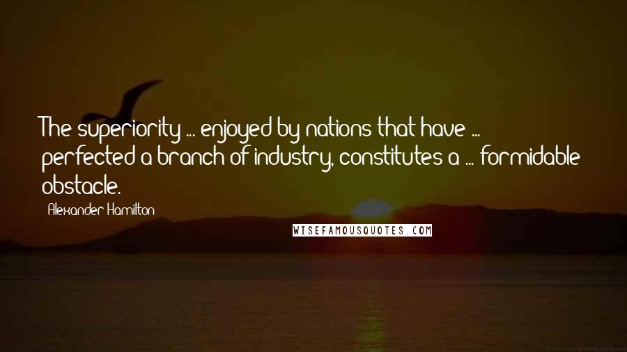 Alexander Hamilton Quotes: The superiority ... enjoyed by nations that have ... perfected a branch of industry, constitutes a ... formidable obstacle.