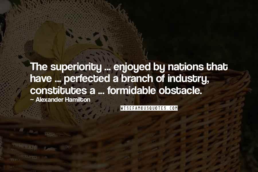 Alexander Hamilton Quotes: The superiority ... enjoyed by nations that have ... perfected a branch of industry, constitutes a ... formidable obstacle.