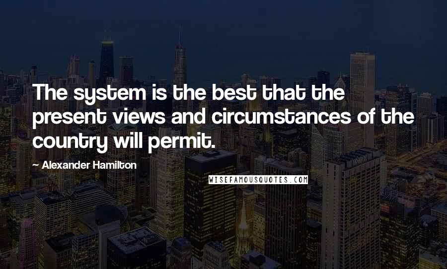 Alexander Hamilton Quotes: The system is the best that the present views and circumstances of the country will permit.