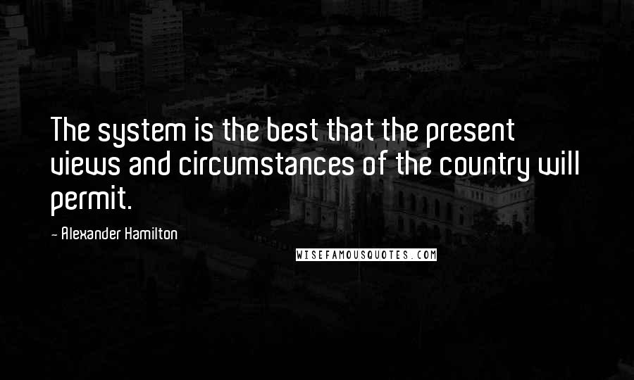 Alexander Hamilton Quotes: The system is the best that the present views and circumstances of the country will permit.