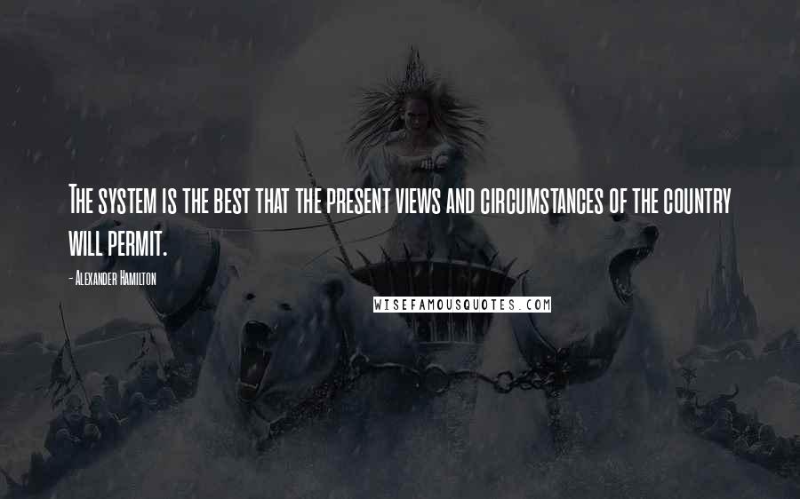 Alexander Hamilton Quotes: The system is the best that the present views and circumstances of the country will permit.