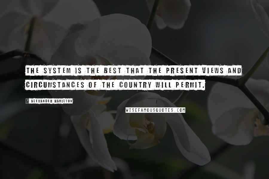 Alexander Hamilton Quotes: The system is the best that the present views and circumstances of the country will permit.